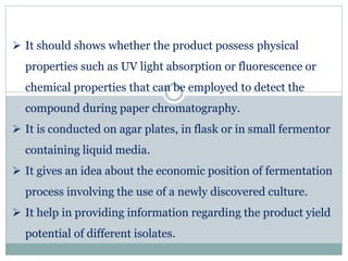  It should shows whether the product possess physical
properties such as UV light absorption or fluorescence or
chemical properties that can be employed to detect the
compound during paper chromatography.
 It is conducted on agar plates, in flask or in small fermentor
containing liquid media.
 It gives an idea about the economic position of fermentation
process involving the use of a newly discovered culture.
 It help in providing information regarding the product yield
potential of different isolates.
 