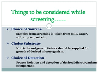 Things to be considered while
screening……
 Choice of Sources-
Samples from screening is taken from milk, water,
soil, air, compost etc.
 Choice Substrate-
Nutrients and growth factors should be supplied for
growth of desired microorganism.
 Choice of Detection-
Proper isolation and detection of desired Microorganisms
is important.
 