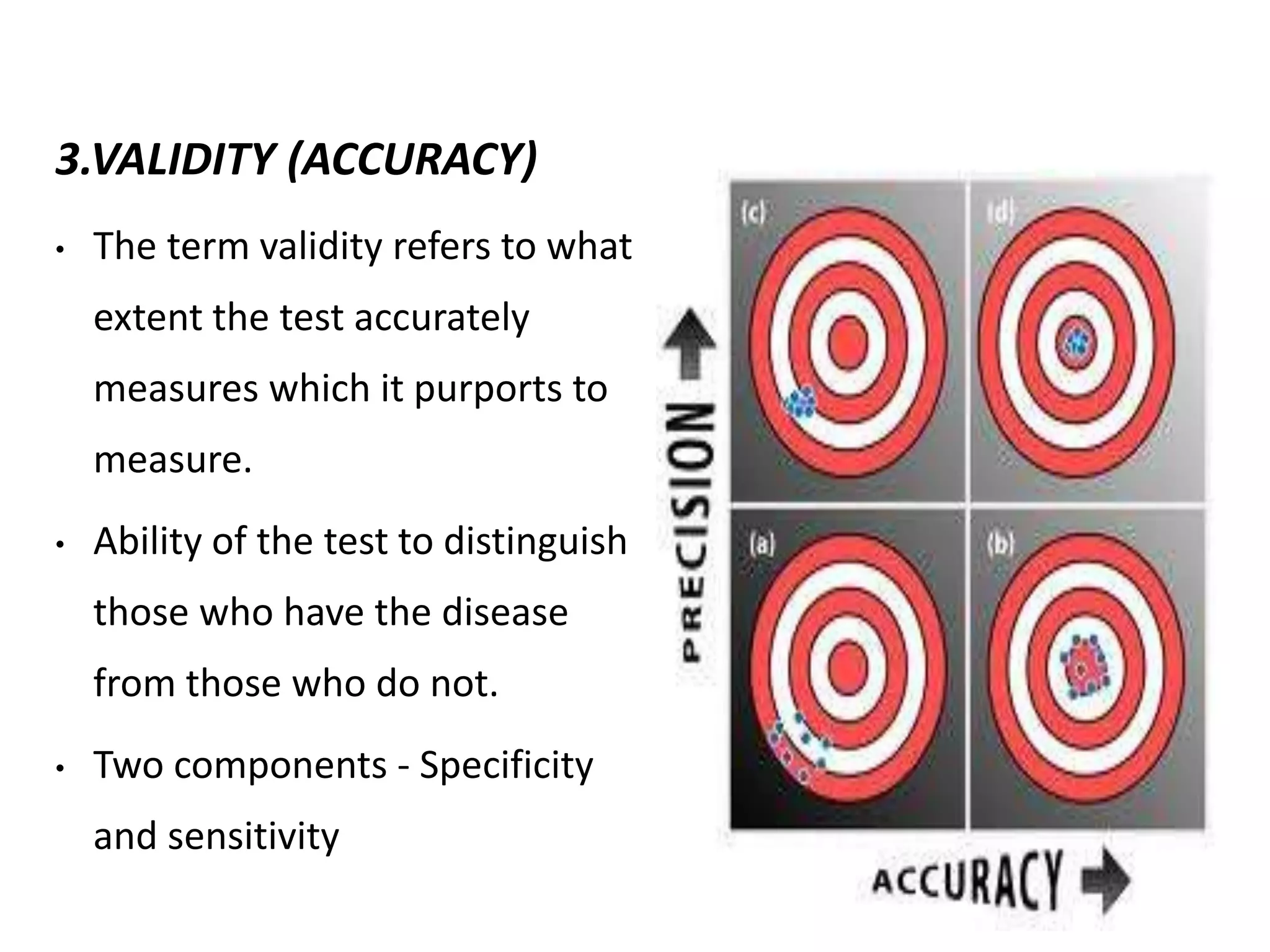 3.VALIDITY (ACCURACY)
• The term validity refers to what
extent the test accurately
measures which it purports to
measure.
• Ability of the test to distinguish
those who have the disease
from those who do not.
• Two components - Specificity
and sensitivity
 