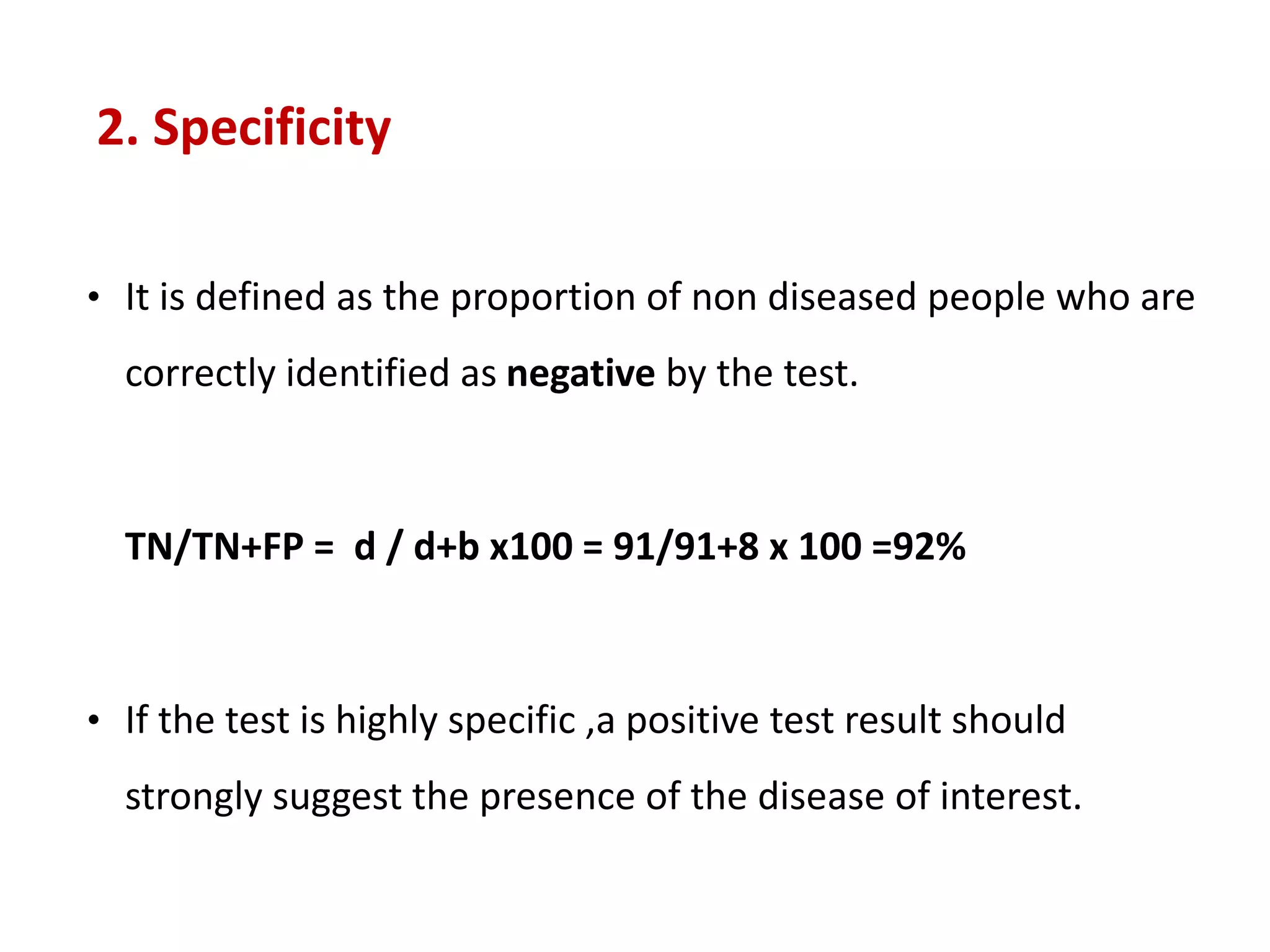 2. Specificity
• It is defined as the proportion of non diseased people who are
correctly identified as negative by the test.
TN/TN+FP = d / d+b x100 = 91/91+8 x 100 =92%
• If the test is highly specific ,a positive test result should
strongly suggest the presence of the disease of interest.
 
