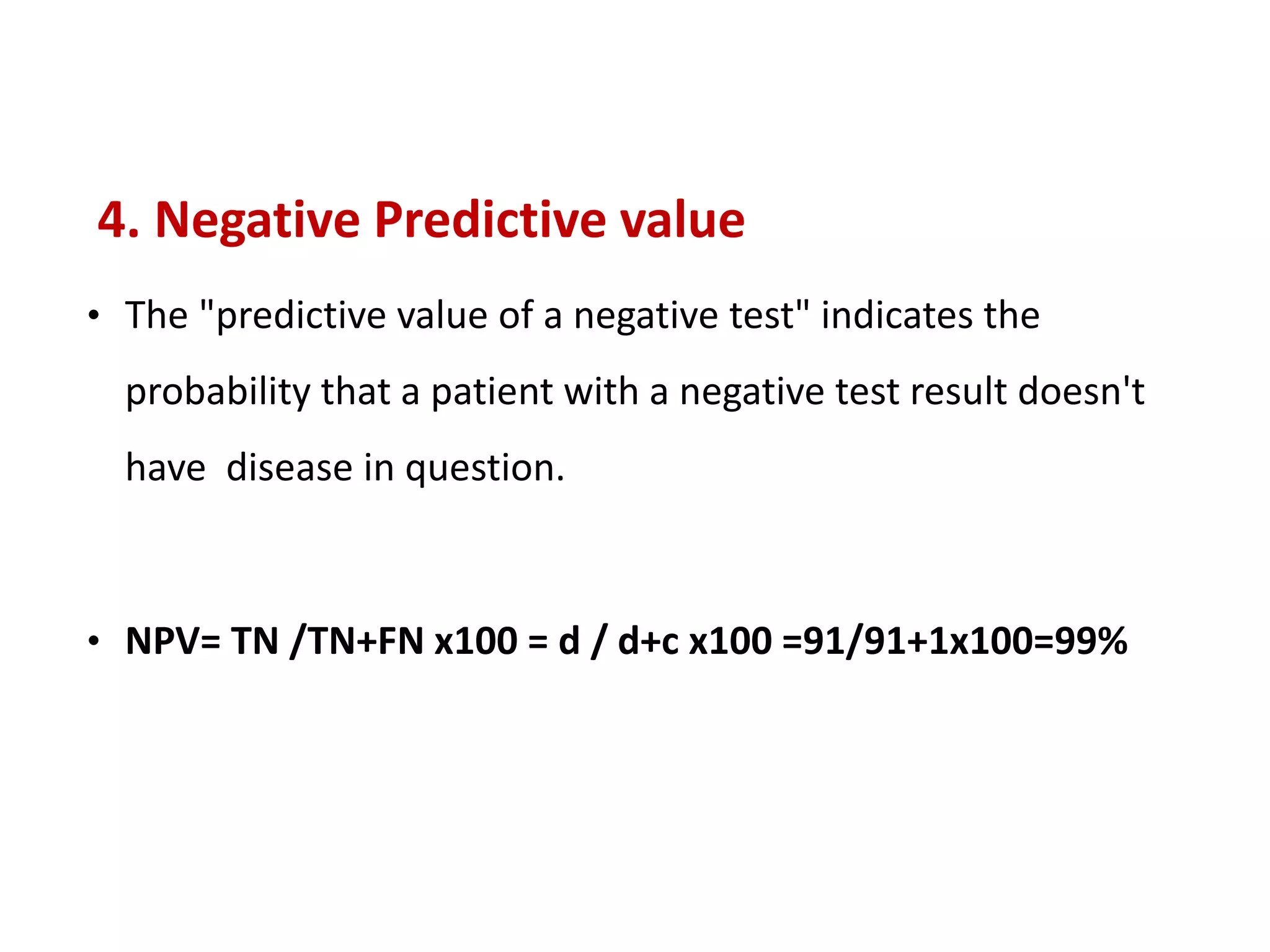 4. Negative Predictive value
• The "predictive value of a negative test" indicates the
probability that a patient with a negative test result doesn't
have disease in question.
• NPV= TN /TN+FN x100 = d / d+c x100 =91/91+1x100=99%
 