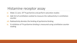 Histamine receptor assay
vi. Make 11 conc. Of 3H pyrilamine and perform saturation studies
vii. Add 3ml of scintillation cocktail to measure the radioactivity in scintillation
counter
viii. Radioactivity denotes the binding of pyrilamine binding
ix. % inhibition of 3H pyrilamine binding is measured using scintillation counter
reading
 