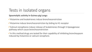 Tests in Isolated organs
Spasmolytic activity in Guinea pig Lungs:
Histamine and leukotrienes induce bronchoconstriction
Histamine induce bronchoconstriction by biding to H1 receptor
Calcium ionophores induce release of leukotrienes through 5-lipoxygenase
pathway which cause bronchoconstriction
In this method drugs are tested for their capability of inhibiting bronchospasm
induced by histamine or calcium ionophore.
 