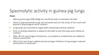 Spasmolytic activity in guinea pig lungs
Steps:
i. Albino guinea pigs (300-450g) are sacrificed with an overdose of ether
ii. Chest is opened and the lungs are removed and cut into strips of 5cm each and
placed in physiological saline solution
iii. Lung strips are mounted in organ bath containing nutritive solution
iv. Prior to testing carbachol is added to the bath to test the lung strip’s ability to
contract
v. After 30 min spasmogens (histamine, ca-ionophore, leukotriene) are added to
induce constriction
vi. After 5min test drug is added and percentage inhibition of spasmogen induced
constriction is measured
 