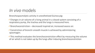 In vivo models
Bronchospasmolytic activity in anesthetized Guinea pig:
Changes in air volume of a living animal in a closed system consisting of a
respiratory pump, the trachea and the lungs is measured here.
Bronchoconstriction – decreased inspired air, increased excess air.
Constriction of bronchi smooth muscle is achieved by administering
spasmogen.
This method evaluates the bronchoconstriction effect by measuring the volume
of air which is not taken up by the lungs after inducing bronchoconstriction
 