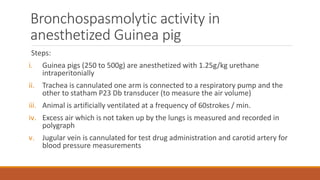 Bronchospasmolytic activity in
anesthetized Guinea pig
Steps:
i. Guinea pigs (250 to 500g) are anesthetized with 1.25g/kg urethane
intraperitonially
ii. Trachea is cannulated one arm is connected to a respiratory pump and the
other to statham P23 Db transducer (to measure the air volume)
iii. Animal is artificially ventilated at a frequency of 60strokes / min.
iv. Excess air which is not taken up by the lungs is measured and recorded in
polygraph
v. Jugular vein is cannulated for test drug administration and carotid artery for
blood pressure measurements
 