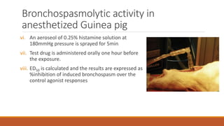 Bronchospasmolytic activity in
anesthetized Guinea pig
vi. An aeroseol of 0.25% histamine solution at
180mmHg pressure is sprayed for 5min
vii. Test drug is administered orally one hour before
the exposure.
viii. ED50 is calculated and the results are expressed as
%inhibition of induced bronchospasm over the
control agonist responses
 