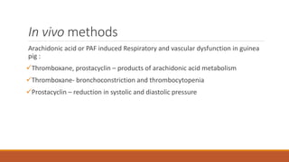 In vivo methods
Arachidonic acid or PAF induced Respiratory and vascular dysfunction in guinea
pig :
Thromboxane, prostacyclin – products of arachidonic acid metabolism
Thromboxane- bronchoconstriction and thrombocytopenia
Prostacyclin – reduction in systolic and diastolic pressure
 