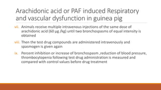 Arachidonic acid or PAF induced Respiratory
and vascular dysfunction in guinea pig
vii. Animals receive multiple intravenous injections of the same dose of
arachidonic acid (60 µg /kg) until two bronchospasms of equal intensity is
obtained
viii. Then the test drug compounds are administered intravenously and
spasmogen is given again
ix. Percent inhibition or increase of bronchospasm ,reduction of blood pressure,
thrombocytopenia following test drug administration is measured and
compared with control values before drug treatment
 