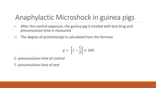 Anaphylactic Microshock in guinea pigs
v. After this control exposure, the guinea pig is treated with test drug and
preconvulsion time is measured
vi. The degree of protection(p) is calculated from the formula
𝑝 = 1 −
𝐶
𝑇
× 100
C- preconvulsion time of control
T- preconvulsion time of test
 