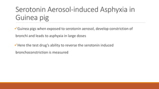 Serotonin Aerosol-induced Asphyxia in
Guinea pig
Guinea pigs when exposed to serotonin aerosol, develop constriction of
bronchi and leads to asphyxia in large doses
Here the test drug’s ability to reverse the serotonin induced
bronchoconstriction is measured
 