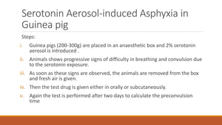 Serotonin Aerosol-induced Asphyxia in
Guinea pig
Steps:
i. Guinea pigs (200-300g) are placed in an anaesthetic box and 2% serotonin
aerosol is introduced .
ii. Animals shows progressive signs of difficulty in breathing and convulsion due
to the serotonin exposure.
iii. As soon as these signs are observed, the animals are removed from the box
and fresh air is given.
iv. Then the test drug is given either in orally or subcutaneously.
v. Again the test is performed after two days to calculate the preconvulsion
time
 