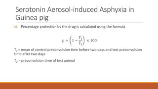 Serotonin Aerosol-induced Asphyxia in
Guinea pig
vi. Percentage protection by the drug is calculated using the formula
𝑝 = 1 −
𝑇1
𝑇2
× 100
T1 = mean of control preconvulsion time before two days and test preconvulsion
time after two days
T2 = preconvulsion time of test animal
 