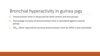 Bronchial hyperactivity in guinea pigs
iii. Preconvulsion time is measured for both control and test groups
iv. Percentage increase of preconvulsion time is calculated against control
group.
v. ED50 (dose required to increase preconvulsion time by 50%) is also calculated
 
