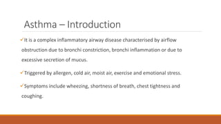 Asthma – Introduction
It is a complex inflammatory airway disease characterised by airflow
obstruction due to bronchi constriction, bronchi inflammation or due to
excessive secretion of mucus.
Triggered by allergen, cold air, moist air, exercise and emotional stress.
Symptoms include wheezing, shortness of breath, chest tightness and
coughing.
 