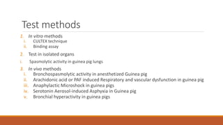 Test methods
1. In vitro methods
i. CULTEX technique
ii. Binding assay
2. Test in isolated organs
i. Spasmolytic activity in guinea pig lungs
3. In vivo methods
i. Bronchospasmolytic activity in anesthetized Guinea pig
ii. Arachidonic acid or PAF induced Respiratory and vascular dysfunction in guinea pig
iii. Anaphylactic Microshock in guinea pigs
iv. Serotonin Aerosol-induced Asphyxia in Guinea pig
v. Bronchial hyperactivity in guinea pigs
 