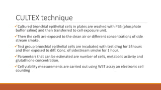 CULTEX technique
Cultured bronchial epithelial cells in plates are washed with PBS (phosphate
buffer saline) and then transferred to cell exposure unit.
Then the cells are exposed to the clean air or different concentrations of side
stream smoke.
Test group bronchial epithelial cells are incubated with test drug for 24hours
and then exposed to diff. Conc. of sidestream smoke for 1 hour.
Parameters that can be estimated are number of cells, metabolic activity and
glutathione concentration.
Cell viability measurements are carried out using WST assay an electronic cell
counting
 