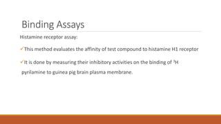 Binding Assays
Histamine receptor assay:
This method evaluates the affinity of test compound to histamine H1 receptor
It is done by measuring their inhibitory activities on the binding of 3H
pyrilamine to guinea pig brain plasma membrane.
 