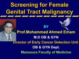Screening for Female Genital Tract Malignancy BY Prof.Mohammad Ahmed Emam M.D OB & GYN Director of Early Cancer Detection Unit  OB & GYN Dept. Mansoura Faculty of Medicine 