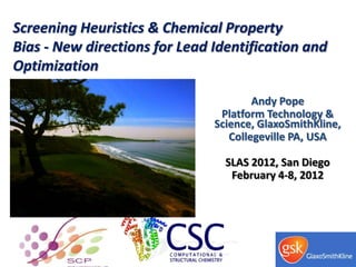 Screening Heuristics & Chemical Property
Bias - New directions for Lead Identification and
Optimization

                                       Andy Pope
                                Platform Technology &
                               Science, GlaxoSmithKline,
                                  Collegeville PA, USA

                                 SLAS 2012, San Diego
                                  February 4-8, 2012
 