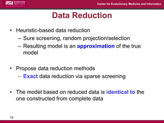 Center for Evolutionary Medicine and Informatics 
Data Reduction 
•Heuristic-based data reduction 
–Sure screening, random projection/selection 
–Resulting model is an approximation of the true model 
•Propose data reduction methods 
–Exact data reduction via sparse screening 
•The model based on reduced data is identical to the one constructed from complete data 
15  