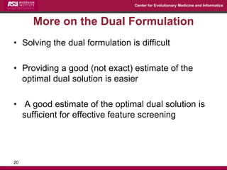 Center for Evolutionary Medicine and Informatics 
More on the Dual Formulation 
•Solving the dual formulation is difficult 
•Providing a good (not exact) estimate of the optimal dual solution is easier 
• A good estimate of the optimal dual solution is sufficient for effective feature screening 
20  