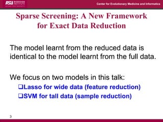 Center for Evolutionary Medicine and Informatics 
The model learnt from the reduced data is identical to the model learnt from the full data. 
We focus on two models in this talk: 
Lasso for wide data (feature reduction) 
SVM for tall data (sample reduction) 
3 
Sparse Screening: A New Framework for Exact Data Reduction  