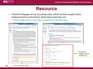 Center for Evolutionary Medicine and Informatics 
Resource 
40 
•Tutorial webpages of our screening rules, which include sample codes, implementation instructions, illustration materials, etc. 
http://www.public.asu.edu/~jwang237/screening.html 
Seven lines implementation of EDPP rule 
The list is growing quickly  