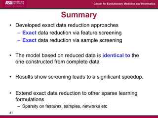 Center for Evolutionary Medicine and Informatics 
Summary 
•Developed exact data reduction approaches 
–Exact data reduction via feature screening 
–Exact data reduction via sample screening 
•The model based on reduced data is identical to the one constructed from complete data 
•Results show screening leads to a significant speedup. 
•Extend exact data reduction to other sparse learning formulations 
–Sparsity on features, samples, networks etc 
41 