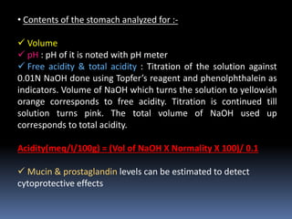 • Contents of the stomach analyzed for :-
 Volume
 pH : pH of it is noted with pH meter
 Free acidity & total acidity : Titration of the solution against
0.01N NaOH done using Topfer’s reagent and phenolphthalein as
indicators. Volume of NaOH which turns the solution to yellowish
orange corresponds to free acidity. Titration is continued till
solution turns pink. The total volume of NaOH used up
corresponds to total acidity.
Acidity(meq/I/100g) = (Vol of NaOH X Normality X 100)/ 0.1
 Mucin & prostaglandin levels can be estimated to detect
cytoprotective effects
 