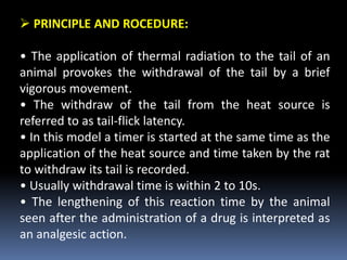  PRINCIPLE AND ROCEDURE:
• The application of thermal radiation to the tail of an
animal provokes the withdrawal of the tail by a brief
vigorous movement.
• The withdraw of the tail from the heat source is
referred to as tail-flick latency.
• In this model a timer is started at the same time as the
application of the heat source and time taken by the rat
to withdraw its tail is recorded.
• Usually withdrawal time is within 2 to 10s.
• The lengthening of this reaction time by the animal
seen after the administration of a drug is interpreted as
an analgesic action.
 