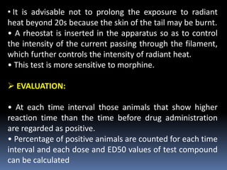 • It is advisable not to prolong the exposure to radiant
heat beyond 20s because the skin of the tail may be burnt.
• A rheostat is inserted in the apparatus so as to control
the intensity of the current passing through the filament,
which further controls the intensity of radiant heat.
• This test is more sensitive to morphine.
 EVALUATION:
• At each time interval those animals that show higher
reaction time than the time before drug administration
are regarded as positive.
• Percentage of positive animals are counted for each time
interval and each dose and ED50 values of test compound
can be calculated
 
