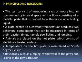  PRINCIPLE AND ROCEDURE:
• This test consists of introducing a rat or mouse into an
open-ended cylindrical space with a floor consisting of a
metallic plate that is heated by a thermode or a boiling
liquid.
• A plate heated to a constant temperature produces two
behavioral components that can be measured in terms of
their reaction times, namely paw licking and jumping.
• Animals are placed on the hot plate, which consist of
electrically heated surface.
• Temperature on the hot plate is maintained at 55-66
degree Celsius.
• Responses such as jumping ,withdrawal of the paws and
licking of the paws are seen
 