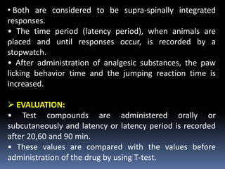 • Both are considered to be supra-spinally integrated
responses.
• The time period (latency period), when animals are
placed and until responses occur, is recorded by a
stopwatch.
• After administration of analgesic substances, the paw
licking behavior time and the jumping reaction time is
increased.
 EVALUATION:
• Test compounds are administered orally or
subcutaneously and latency or latency period is recorded
after 20,60 and 90 min.
• These values are compared with the values before
administration of the drug by using T-test.
 