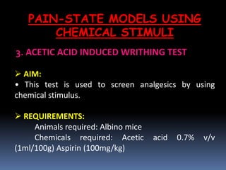 PAIN-STATE MODELS USING
CHEMICAL STIMULI
3. ACETIC ACID INDUCED WRITHING TEST
 AIM:
• This test is used to screen analgesics by using
chemical stimulus.
 REQUIREMENTS:
Animals required: Albino mice
Chemicals required: Acetic acid 0.7% v/v
(1ml/100g) Aspirin (100mg/kg)
 