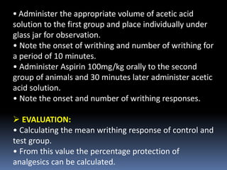 • Administer the appropriate volume of acetic acid
solution to the first group and place individually under
glass jar for observation.
• Note the onset of writhing and number of writhing for
a period of 10 minutes.
• Administer Aspirin 100mg/kg orally to the second
group of animals and 30 minutes later administer acetic
acid solution.
• Note the onset and number of writhing responses.
 EVALUATION:
• Calculating the mean writhing response of control and
test group.
• From this value the percentage protection of
analgesics can be calculated.
 