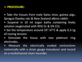  PROCEDURE:
• Take the tissues from male Swiss mice, guinea pigs,
Sprague Dawley rats & New Zealand albino rabbit.
• Suspend in 10 ml organ baths containing Krebs
solution oxygenated with 95% O2 & 5% CO2.
• Set the temperature around 33°-37°C & apply 0.3-1g
of resting tension.
• Stimulate the tissue with two platinum ring
electrodes.
• Measure the electrically evoked contractions
isotonically with a strain gauge transducer and record
on a multichannel chart recorder.
 