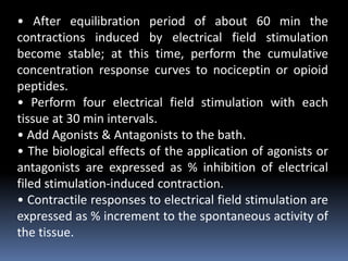 • After equilibration period of about 60 min the
contractions induced by electrical field stimulation
become stable; at this time, perform the cumulative
concentration response curves to nociceptin or opioid
peptides.
• Perform four electrical field stimulation with each
tissue at 30 min intervals.
• Add Agonists & Antagonists to the bath.
• The biological effects of the application of agonists or
antagonists are expressed as % inhibition of electrical
filed stimulation-induced contraction.
• Contractile responses to electrical field stimulation are
expressed as % increment to the spontaneous activity of
the tissue.
 