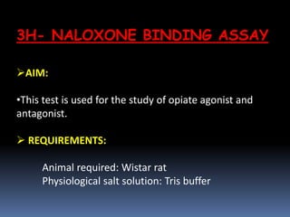 3H- NALOXONE BINDING ASSAY
AIM:
•This test is used for the study of opiate agonist and
antagonist.
 REQUIREMENTS:
Animal required: Wistar rat
Physiological salt solution: Tris buffer
 