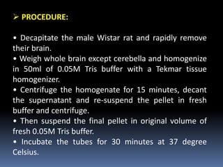  PROCEDURE:
• Decapitate the male Wistar rat and rapidly remove
their brain.
• Weigh whole brain except cerebella and homogenize
in 50ml of 0.05M Tris buffer with a Tekmar tissue
homogenizer.
• Centrifuge the homogenate for 15 minutes, decant
the supernatant and re-suspend the pellet in fresh
buffer and centrifuge.
• Then suspend the final pellet in original volume of
fresh 0.05M Tris buffer.
• Incubate the tubes for 30 minutes at 37 degree
Celsius.
 
