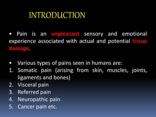 INTRODUCTION
• Pain is an unpleasant sensory and emotional
experience associated with actual and potential tissue
damage.
• Various types of pains seen in humans are:
1. Somatic pain (arising from skin, muscles, joints,
ligaments and bones)
2. Visceral pain
3. Referred pain
4. Neuropathic pain
5. Cancer pain etc.
 