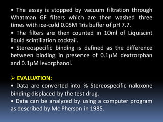 • The assay is stopped by vacuum filtration through
Whatman GF filters which are then washed three
times with ice-cold 0.05M Tris buffer of pH 7.7.
• The filters are then counted in 10ml of Liquiscint
liquid scintillation cocktail.
• Stereospecific binding is defined as the difference
between binding in presence of 0.1μM dextrorphan
and 0.1μM levorphanol.
 EVALUATION:
• Data are converted into % Stereospecific naloxone
binding displaced by the test drug.
• Data can be analyzed by using a computer program
as described by Mc Pherson in 1985.
 