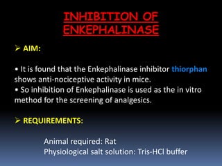 INHIBITION OF
ENKEPHALINASE
 AIM:
• It is found that the Enkephalinase inhibitor thiorphan
shows anti-nociceptive activity in mice.
• So inhibition of Enkephalinase is used as the in vitro
method for the screening of analgesics.
 REQUIREMENTS:
Animal required: Rat
Physiological salt solution: Tris-HCl buffer
 
