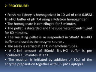  PROCEDURE:
• Fresh rat kidney is homogenized in 10 vol of cold 0.05M
Tris-HCl buffer of pH 7.4 using a Polytron homogenizer.
• The homogenate is centrifuged for 5 minutes.
• The pellet is discarded and the supernatant centrifuged
for 60 minutes.
• The resulting pellet is re suspended in 50mM Tris-HCl
buffer and used as the enzyme source .
• The assay is carried at 37 C in hemolysis tubes.
• A 0.1ml amount of 50mM Tris-HCl buffer is pre
incubated 15 minutes at 37 C.
• The reaction is initiated by addition of 50μl of the
enzyme preparation together with 0.5 μM Captopril.
 