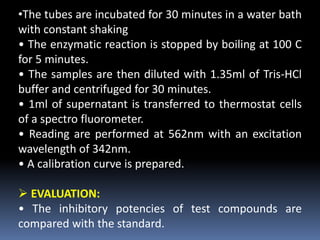 •The tubes are incubated for 30 minutes in a water bath
with constant shaking
• The enzymatic reaction is stopped by boiling at 100 C
for 5 minutes.
• The samples are then diluted with 1.35ml of Tris-HCl
buffer and centrifuged for 30 minutes.
• 1ml of supernatant is transferred to thermostat cells
of a spectro fluorometer.
• Reading are performed at 562nm with an excitation
wavelength of 342nm.
• A calibration curve is prepared.
 EVALUATION:
• The inhibitory potencies of test compounds are
compared with the standard.
 