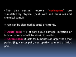 • The pain sensing neurons “nociceptors” are
stimulated by physical (heat, cold and pressure) and
chemical stimuli.
• Pain can be classified as acute or chronic,
 Acute pain: it is of soft tissue damage, infection or
inflammation and will be short of duration.
 Chronic pain: it lasts for 6 months or larger than that
period (E.g. cancer pain, neuropathic pain and arthritic
pain).
 