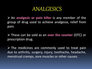 ANALGESICS
 An analgesic or pain killer is any member of the
group of drug used to achieve analgesia, relief from
pain.
 These can be sold as an over the counter (OTC) or
prescription drug.
 The medicines are commonly used to treat pain
due to arthritis, surgery, injury, toothache, headache,
menstrual cramps, sore muscles or other causes.
 