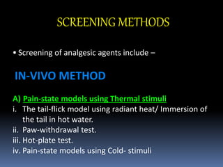 SCREENING METHODS
• Screening of analgesic agents include –
IN-VIVO METHOD
A) Pain-state models using Thermal stimuli
i. The tail-flick model using radiant heat/ Immersion of
the tail in hot water.
ii. Paw-withdrawal test.
iii. Hot-plate test.
iv. Pain-state models using Cold- stimuli
 