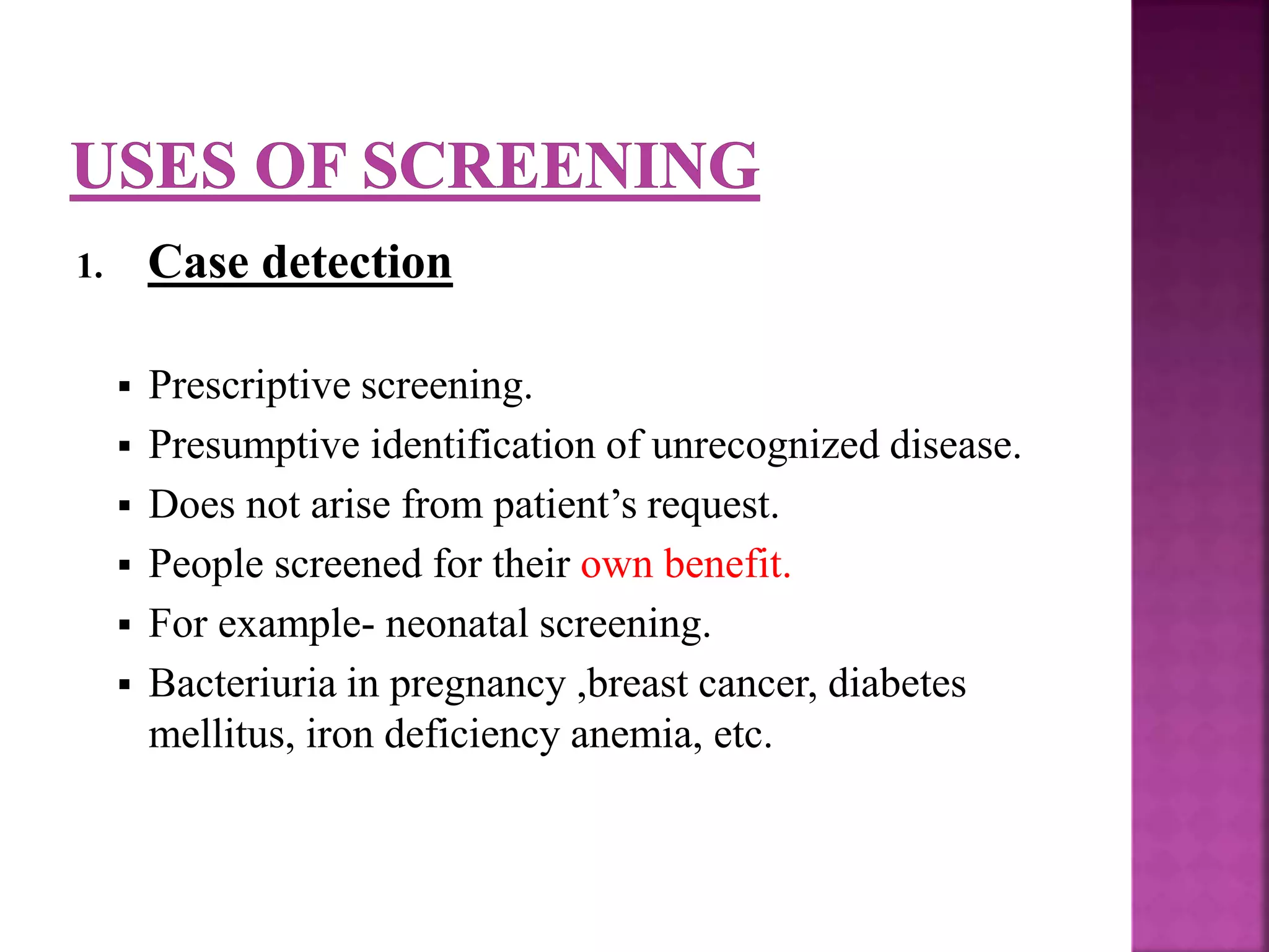 1. Case detection
 Prescriptive screening.
 Presumptive identification of unrecognized disease.
 Does not arise from patient’s request.
 People screened for their own benefit.
 For example- neonatal screening.
 Bacteriuria in pregnancy ,breast cancer, diabetes
mellitus, iron deficiency anemia, etc.
 