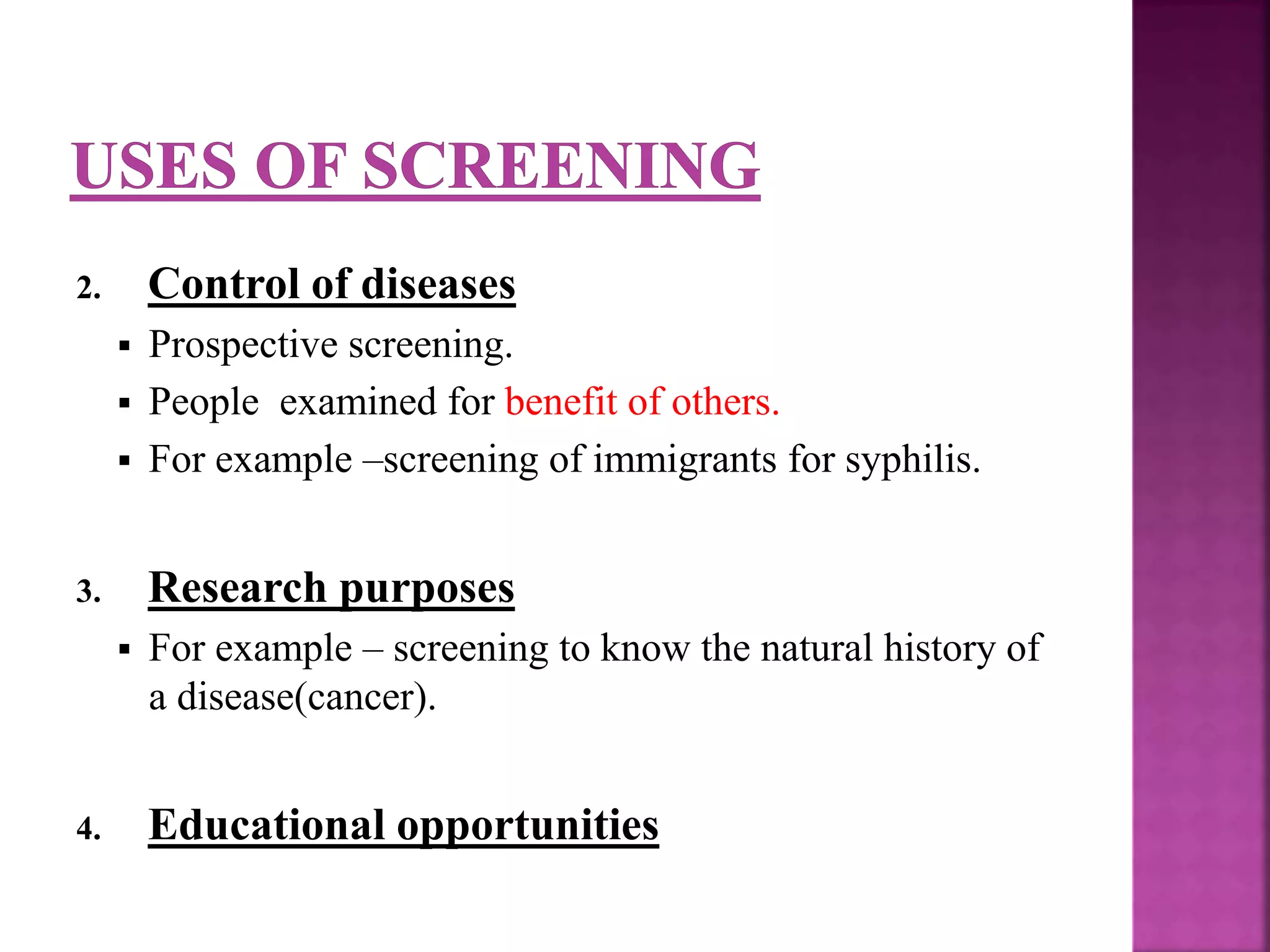 2. Control of diseases
 Prospective screening.
 People examined for benefit of others.
 For example –screening of immigrants for syphilis.
3. Research purposes
 For example – screening to know the natural history of
a disease(cancer).
4. Educational opportunities
 